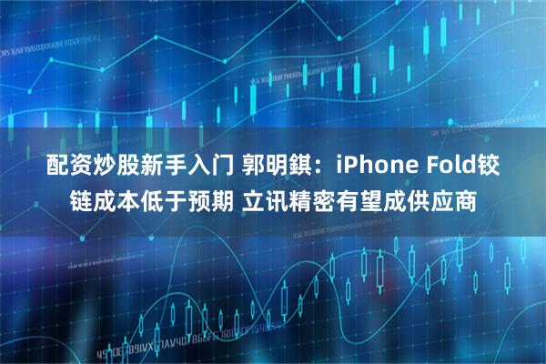 配资炒股新手入门 郭明錤：iPhone Fold铰链成本低于预期 立讯精密有望成供应商
